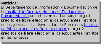 Cuadro de texto: Noticias:
El Departamento de Información y Documentación de la facultad de Ciencias Humanas, Traducción y Documentación de la Universidad de Vic, otorga 1 crédito de libre elección a los estudiantes inscritos en las jornadas. La Universidad de Barcelona, facultad de Biblioteconomía y Documentación otorga 2 créditos de libre elección a los estudiantes inscritos en las jornadas.